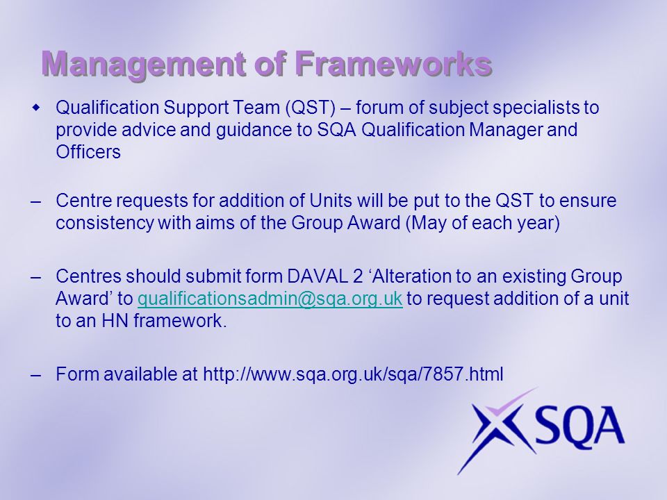 Management of Frameworks Qualification Support Team (QST) – forum of subject specialists to provide advice and guidance to SQA Qualification Manager and Officers –Centre requests for addition of Units will be put to the QST to ensure consistency with aims of the Group Award (May of each year) –Centres should submit form DAVAL 2 Alteration to an existing Group Award to to request addition of a unit to an HN –Form available at