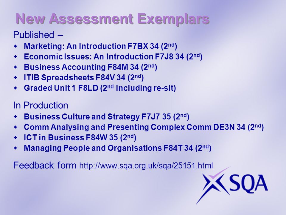 New Assessment Exemplars Published – Marketing: An Introduction F7BX 34 (2 nd ) Economic Issues: An Introduction F7J8 34 (2 nd ) Business Accounting F84M 34 (2 nd ) ITIB Spreadsheets F84V 34 (2 nd ) Graded Unit 1 F8LD (2 nd including re-sit) In Production Business Culture and Strategy F7J7 35 (2 nd ) Comm Analysing and Presenting Complex Comm DE3N 34 (2 nd ) ICT in Business F84W 35 (2 nd ) Managing People and Organisations F84T 34 (2 nd ) Feedback form