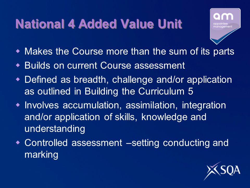 National 4 Added Value Unit Makes the Course more than the sum of its parts Builds on current Course assessment Defined as breadth, challenge and/or application as outlined in Building the Curriculum 5 Involves accumulation, assimilation, integration and/or application of skills, knowledge and understanding Controlled assessment –setting conducting and marking