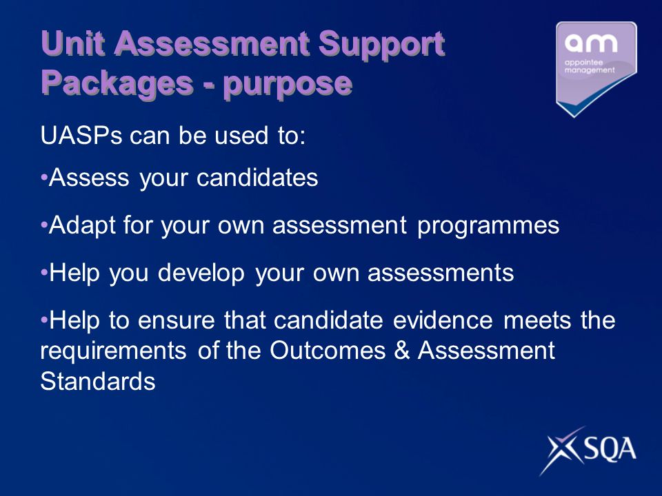 Unit Assessment Support Packages - purpose UASPs can be used to: Assess your candidates Adapt for your own assessment programmes Help you develop your own assessments Help to ensure that candidate evidence meets the requirements of the Outcomes & Assessment Standards
