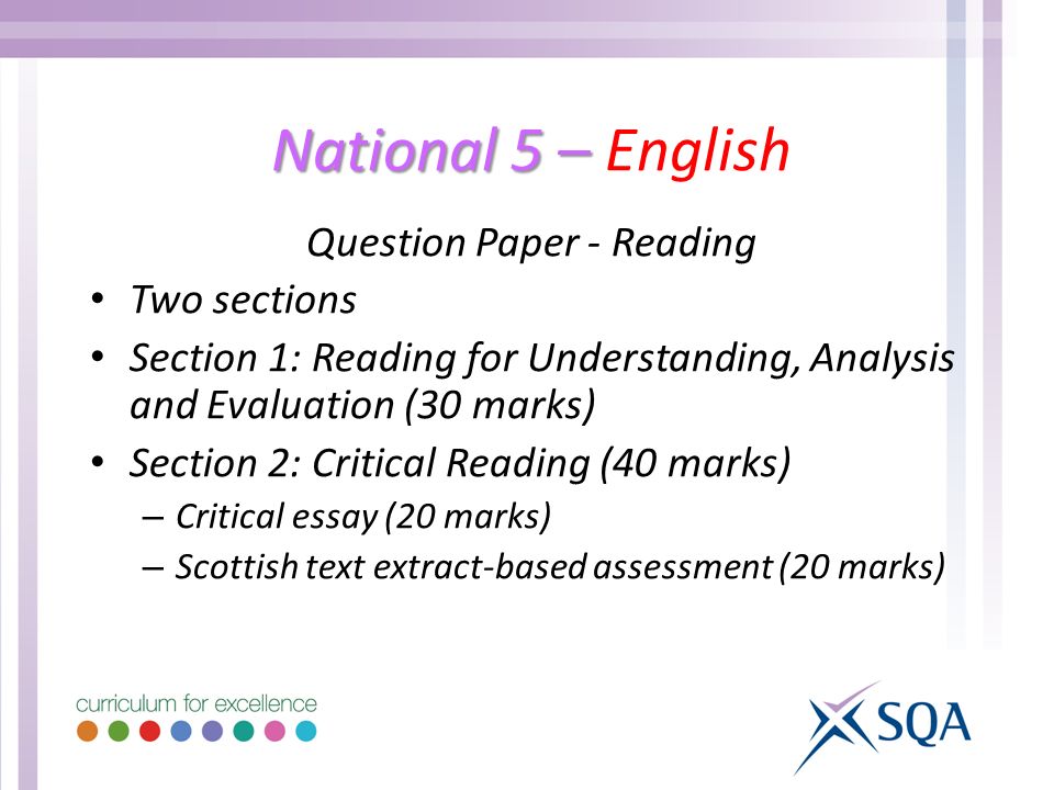 National 5 – National 5 – English Question Paper - Reading Two sections Section 1: Reading for Understanding, Analysis and Evaluation (30 marks) Section 2: Critical Reading (40 marks) – Critical essay (20 marks) – Scottish text extract-based assessment (20 marks)