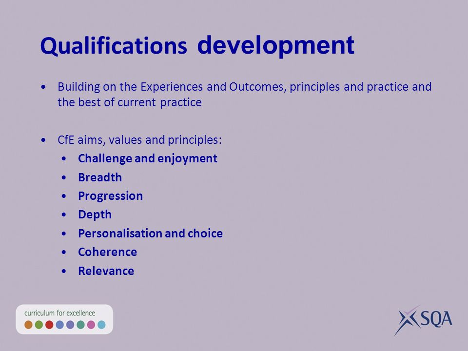Qualifications development Building on the Experiences and Outcomes, principles and practice and the best of current practice CfE aims, values and principles: Challenge and enjoyment Breadth Progression Depth Personalisation and choice Coherence Relevance