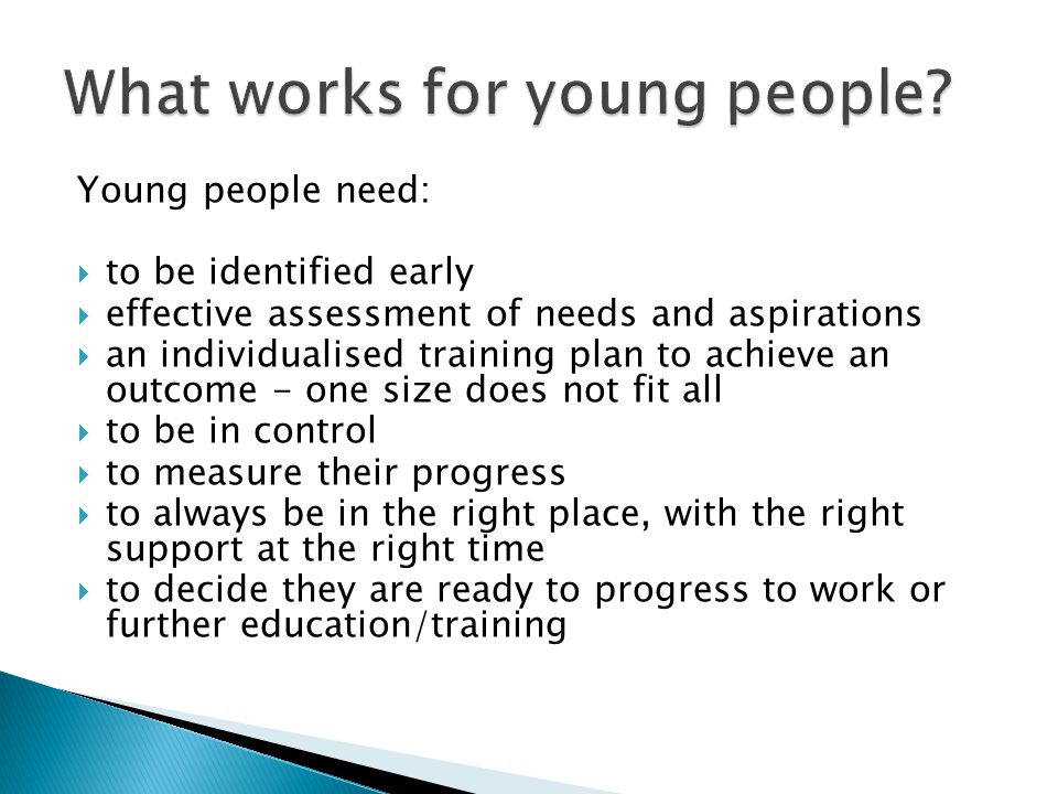 Young people need: to be identified early effective assessment of needs and aspirations an individualised training plan to achieve an outcome - one size does not fit all to be in control to measure their progress to always be in the right place, with the right support at the right time to decide they are ready to progress to work or further education/training
