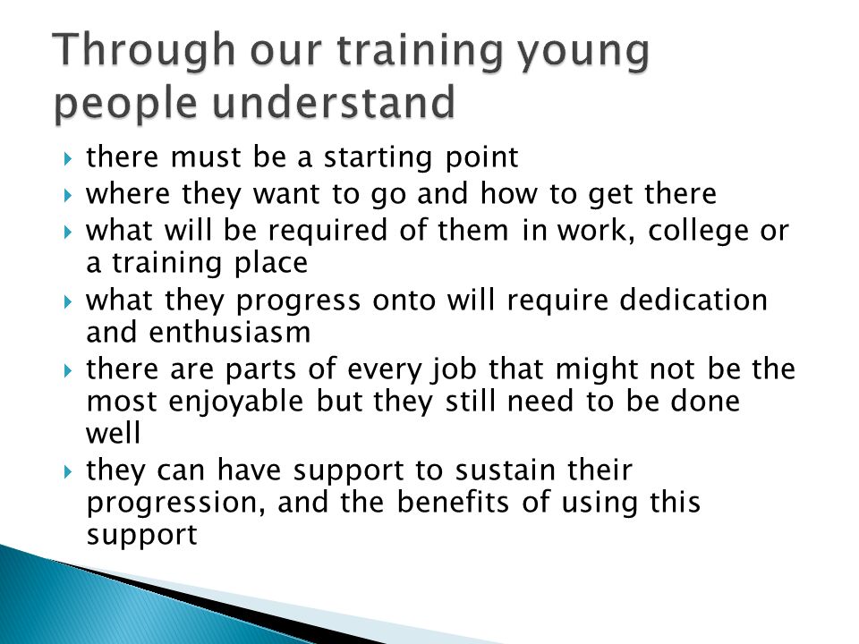 there must be a starting point where they want to go and how to get there what will be required of them in work, college or a training place what they progress onto will require dedication and enthusiasm there are parts of every job that might not be the most enjoyable but they still need to be done well they can have support to sustain their progression, and the benefits of using this support