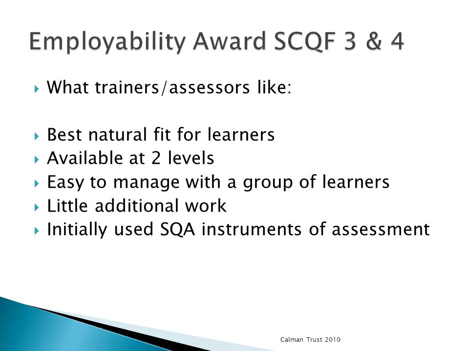 What trainers/assessors like: Best natural fit for learners Available at 2 levels Easy to manage with a group of learners Little additional work Initially used SQA instruments of assessment Calman Trust 2010