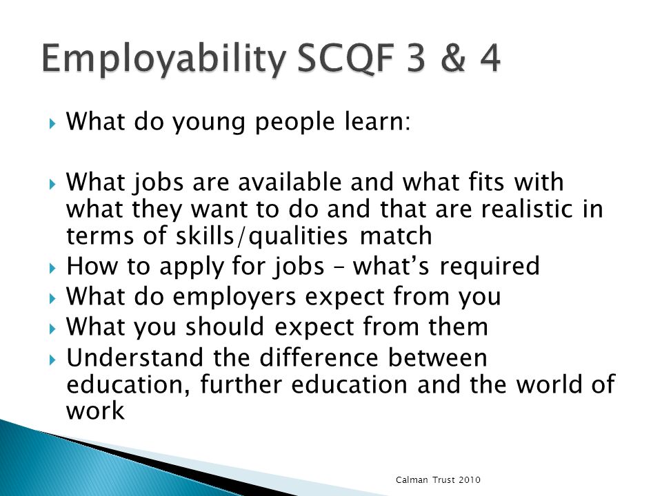 What do young people learn: What jobs are available and what fits with what they want to do and that are realistic in terms of skills/qualities match How to apply for jobs – whats required What do employers expect from you What you should expect from them Understand the difference between education, further education and the world of work Calman Trust 2010