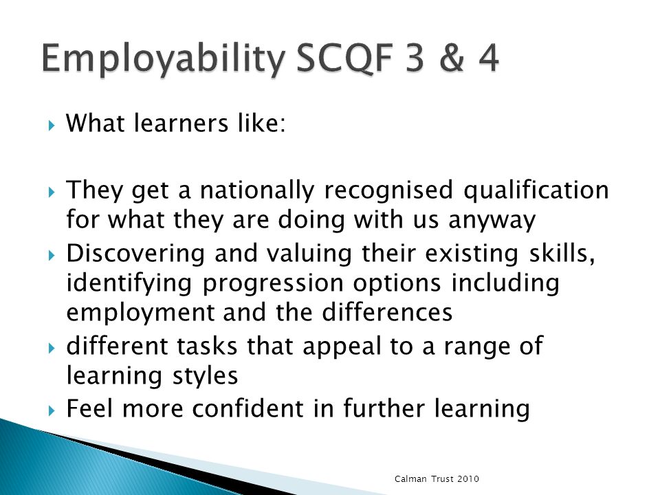 What learners like: They get a nationally recognised qualification for what they are doing with us anyway Discovering and valuing their existing skills, identifying progression options including employment and the differences different tasks that appeal to a range of learning styles Feel more confident in further learning Calman Trust 2010