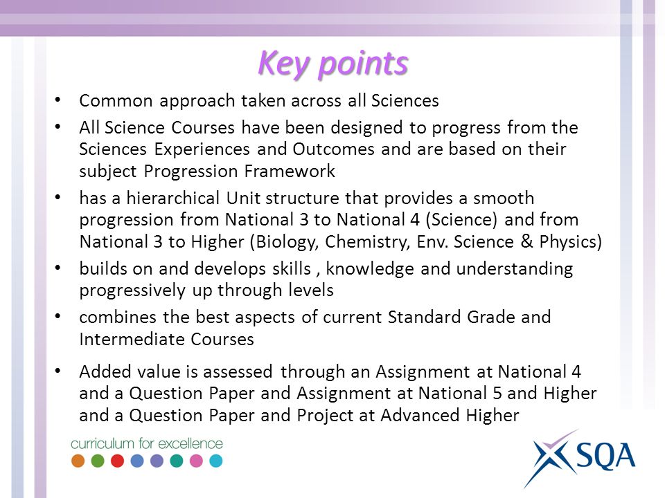 Key points Common approach taken across all Sciences All Science Courses have been designed to progress from the Sciences Experiences and Outcomes and are based on their subject Progression Framework has a hierarchical Unit structure that provides a smooth progression from National 3 to National 4 (Science) and from National 3 to Higher (Biology, Chemistry, Env.
