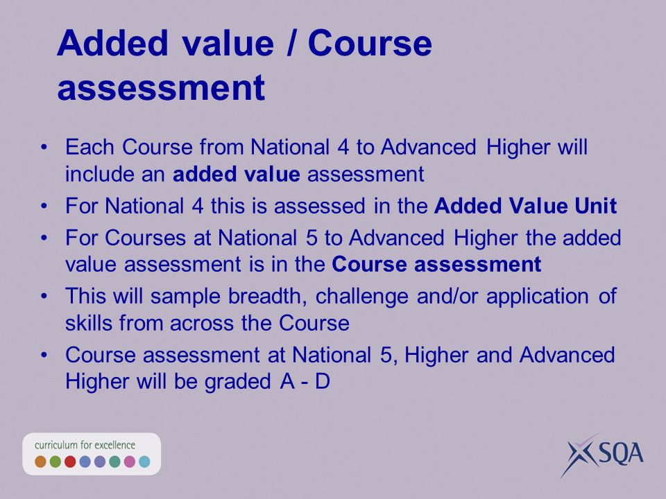 Added value / Course assessment Each Course from National 4 to Advanced Higher will include an added value assessment For National 4 this is assessed in the Added Value Unit For Courses at National 5 to Advanced Higher the added value assessment is in the Course assessment This will sample breadth, challenge and/or application of skills from across the Course Course assessment at National 5, Higher and Advanced Higher will be graded A - D