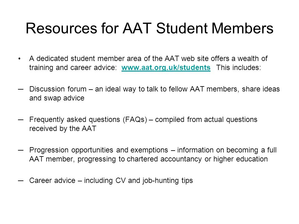 Resources for AAT Student Members A dedicated student member area of the AAT web site offers a wealth of training and career advice:   This includes:  Discussion forum – an ideal way to talk to fellow AAT members, share ideas and swap advice Frequently asked questions (FAQs) – compiled from actual questions received by the AAT Progression opportunities and exemptions – information on becoming a full AAT member, progressing to chartered accountancy or higher education Career advice – including CV and job-hunting tips