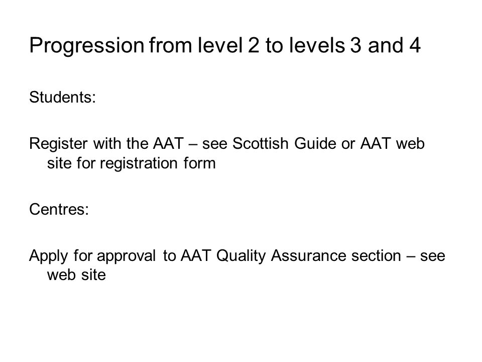 Progression from level 2 to levels 3 and 4 Students: Register with the AAT – see Scottish Guide or AAT web site for registration form Centres: Apply for approval to AAT Quality Assurance section – see web site