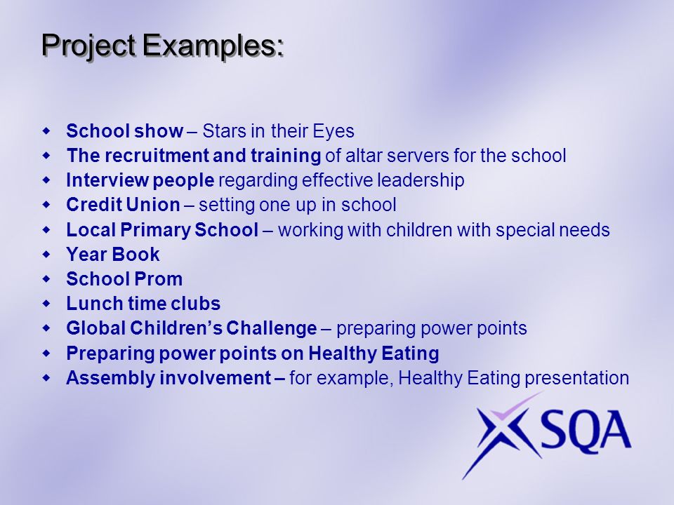Project Examples: School show – Stars in their Eyes The recruitment and training of altar servers for the school Interview people regarding effective leadership Credit Union – setting one up in school Local Primary School – working with children with special needs Year Book School Prom Lunch time clubs Global Childrens Challenge – preparing power points Preparing power points on Healthy Eating Assembly involvement – for example, Healthy Eating presentation