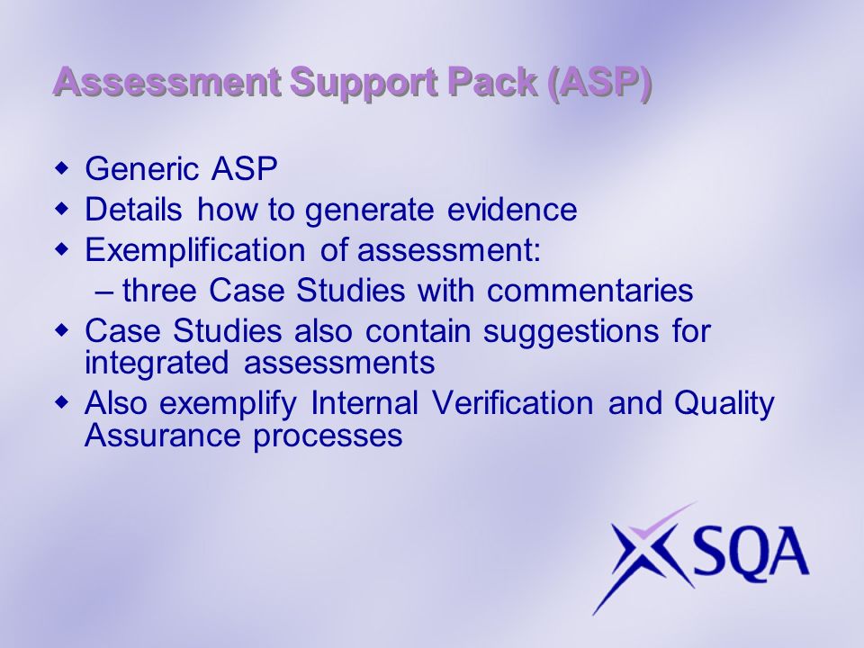 Assessment Support Pack (ASP) Generic ASP Details how to generate evidence Exemplification of assessment: –three Case Studies with commentaries Case Studies also contain suggestions for integrated assessments Also exemplify Internal Verification and Quality Assurance processes