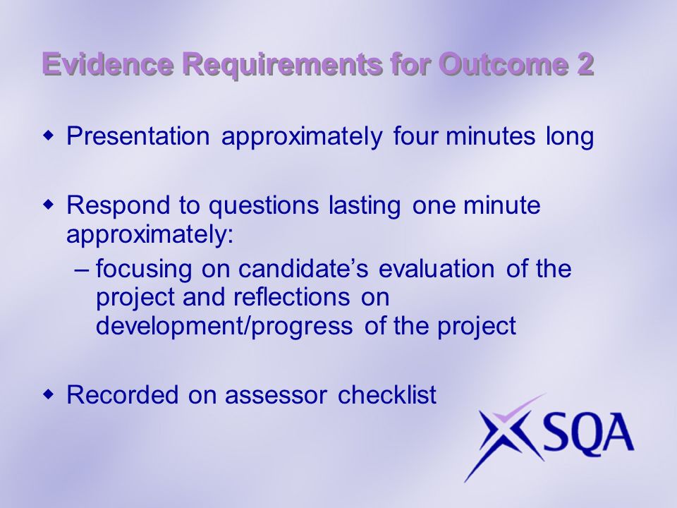 Evidence Requirements for Outcome 2 Presentation approximately four minutes long Respond to questions lasting one minute approximately: –focusing on candidates evaluation of the project and reflections on development/progress of the project Recorded on assessor checklist