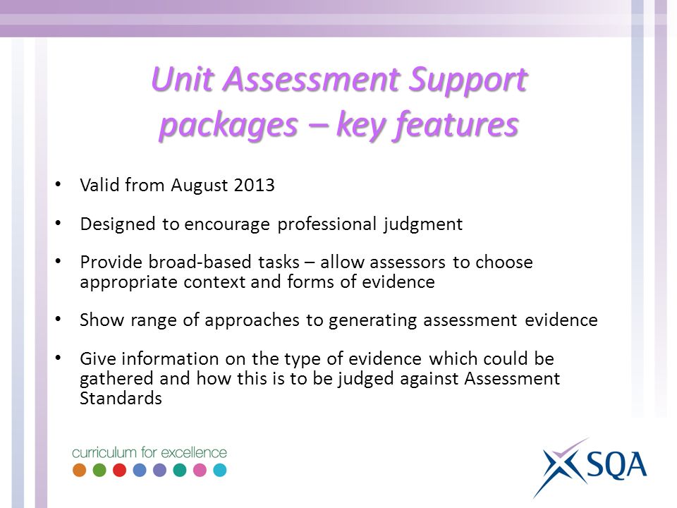 Unit Assessment Support packages – key features Valid from August 2013 Designed to encourage professional judgment Provide broad-based tasks – allow assessors to choose appropriate context and forms of evidence Show range of approaches to generating assessment evidence Give information on the type of evidence which could be gathered and how this is to be judged against Assessment Standards
