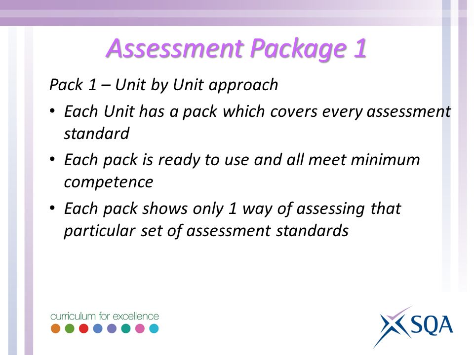 Assessment Package 1 Pack 1 – Unit by Unit approach Each Unit has a pack which covers every assessment standard Each pack is ready to use and all meet minimum competence Each pack shows only 1 way of assessing that particular set of assessment standards
