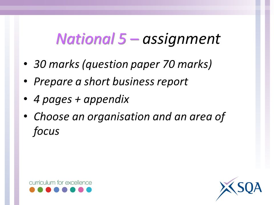 National 5 – National 5 – assignment 30 marks (question paper 70 marks) Prepare a short business report 4 pages + appendix Choose an organisation and an area of focus