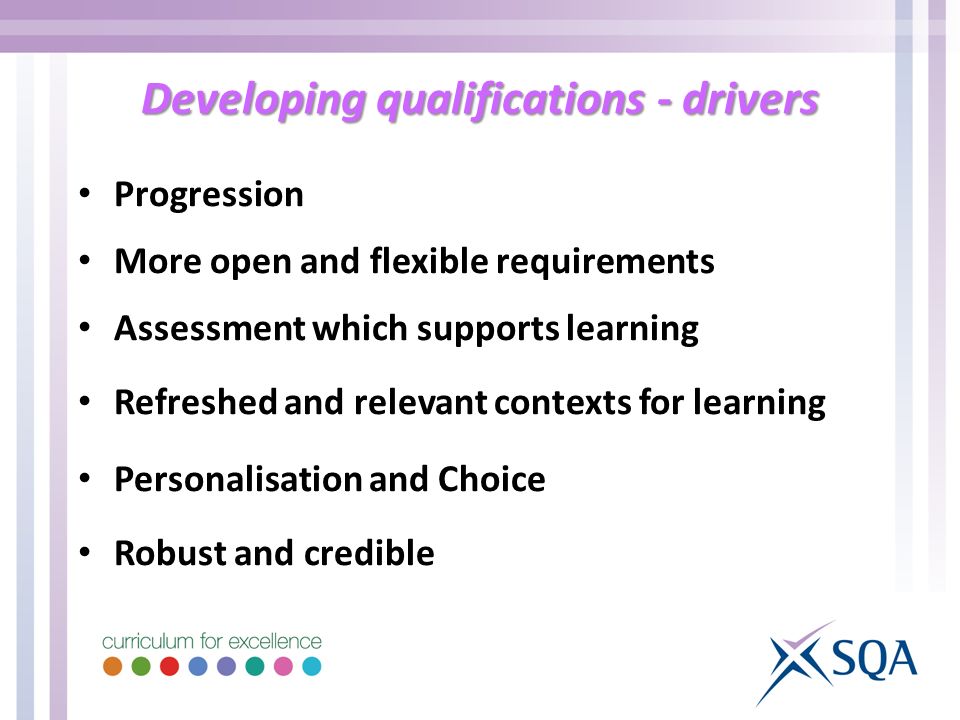 Developing qualifications - drivers Progression More open and flexible requirements Assessment which supports learning Refreshed and relevant contexts for learning Personalisation and Choice Robust and credible