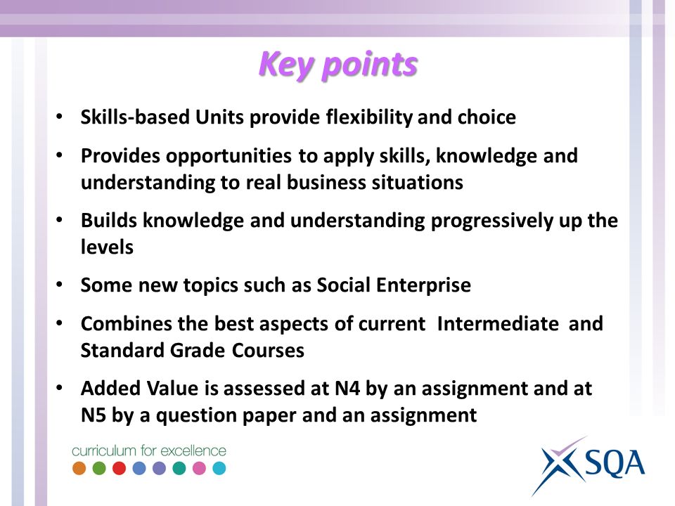 Key points Skills-based Units provide flexibility and choice Provides opportunities to apply skills, knowledge and understanding to real business situations Builds knowledge and understanding progressively up the levels Some new topics such as Social Enterprise Combines the best aspects of current Intermediate and Standard Grade Courses Added Value is assessed at N4 by an assignment and at N5 by a question paper and an assignment