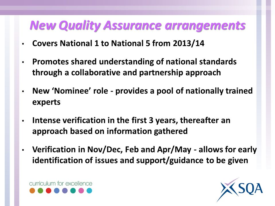 New Quality Assurance arrangements Covers National 1 to National 5 from 2013/14 Promotes shared understanding of national standards through a collaborative and partnership approach New Nominee role - provides a pool of nationally trained experts Intense verification in the first 3 years, thereafter an approach based on information gathered Verification in Nov/Dec, Feb and Apr/May - allows for early identification of issues and support/guidance to be given