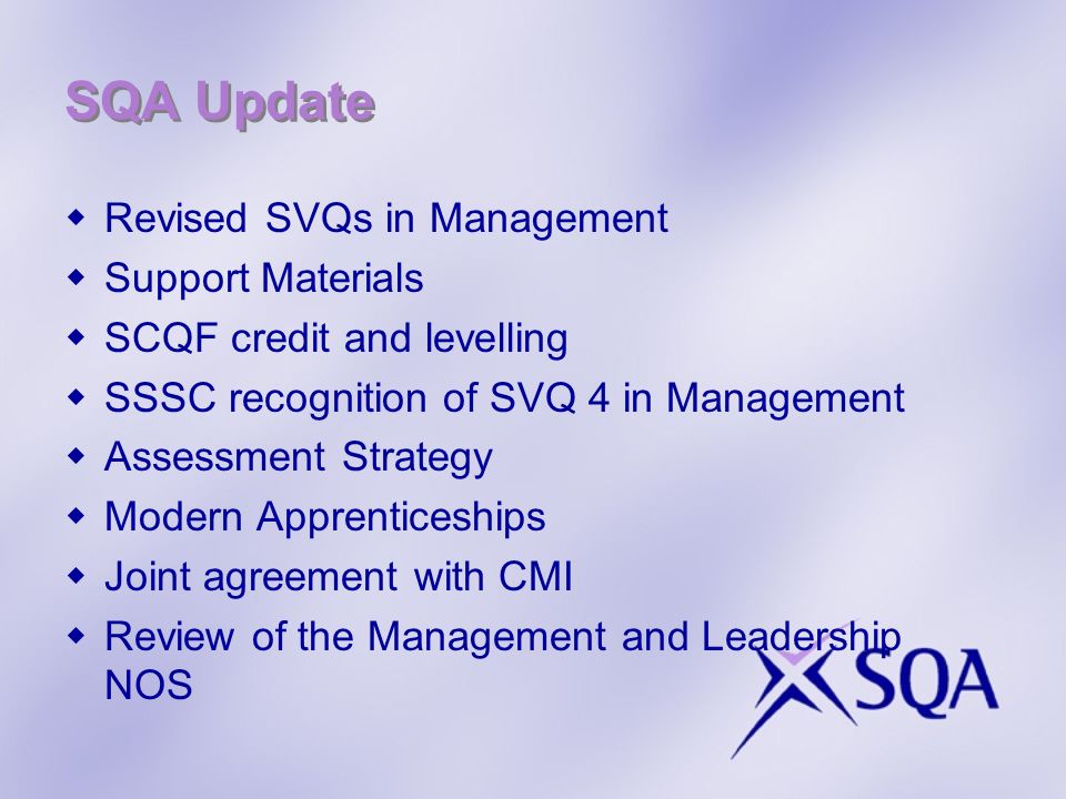 SQA Update Revised SVQs in Management Support Materials SCQF credit and levelling SSSC recognition of SVQ 4 in Management Assessment Strategy Modern Apprenticeships Joint agreement with CMI Review of the Management and Leadership NOS