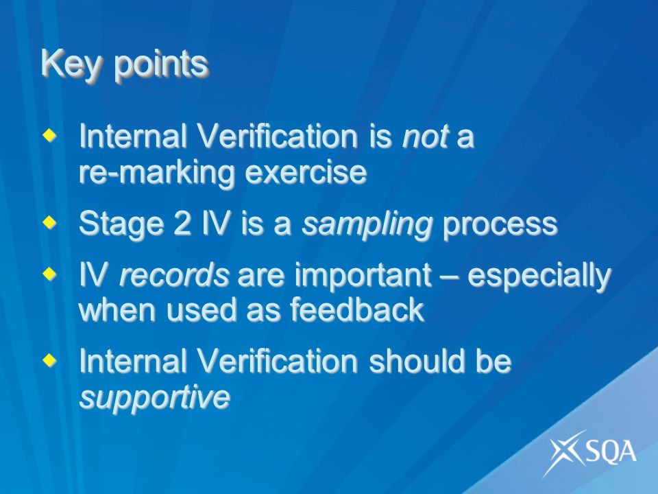 Key points Internal Verification is not a re-marking exercise Internal Verification is not a re-marking exercise Stage 2 IV is a sampling process Stage 2 IV is a sampling process IV records are important – especially when used as feedback IV records are important – especially when used as feedback Internal Verification should be supportive Internal Verification should be supportive