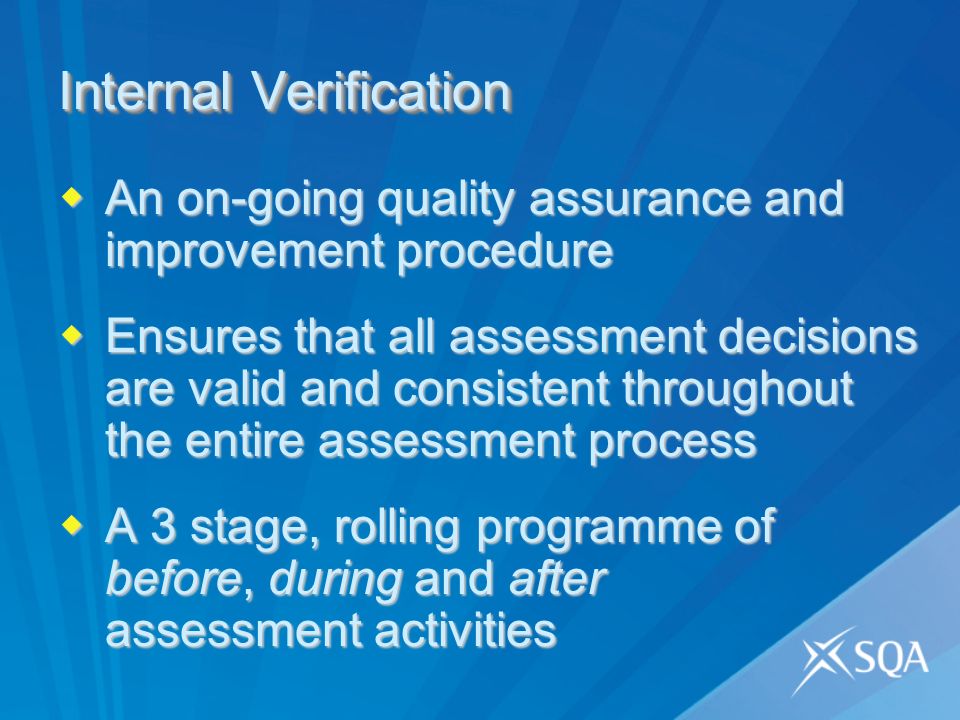 Internal Verification An on-going quality assurance and improvement procedure An on-going quality assurance and improvement procedure Ensures that all assessment decisions are valid and consistent throughout the entire assessment process Ensures that all assessment decisions are valid and consistent throughout the entire assessment process A 3 stage, rolling programme of before, during and after assessment activities A 3 stage, rolling programme of before, during and after assessment activities