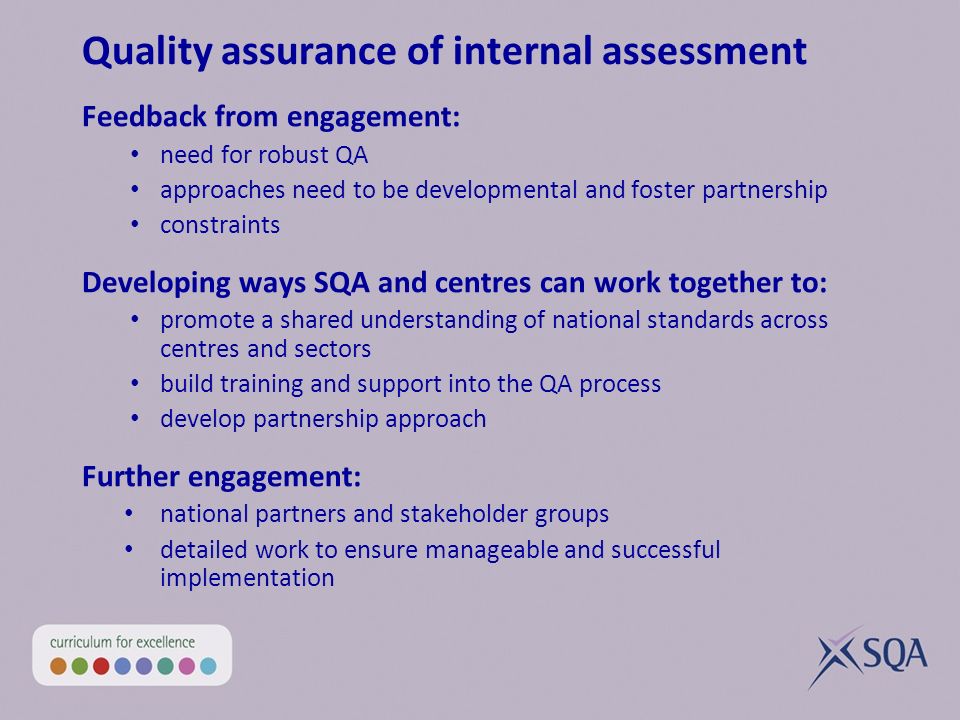 Quality assurance of internal assessment Feedback from engagement: need for robust QA approaches need to be developmental and foster partnership constraints Developing ways SQA and centres can work together to: promote a shared understanding of national standards across centres and sectors build training and support into the QA process develop partnership approach Further engagement: national partners and stakeholder groups detailed work to ensure manageable and successful implementation
