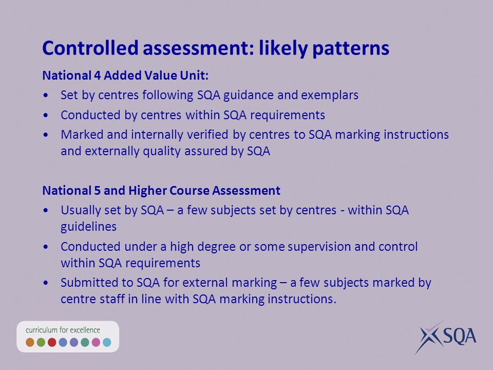 Controlled assessment: likely patterns National 4 Added Value Unit: Set by centres following SQA guidance and exemplars Conducted by centres within SQA requirements Marked and internally verified by centres to SQA marking instructions and externally quality assured by SQA National 5 and Higher Course Assessment Usually set by SQA – a few subjects set by centres - within SQA guidelines Conducted under a high degree or some supervision and control within SQA requirements Submitted to SQA for external marking – a few subjects marked by centre staff in line with SQA marking instructions.