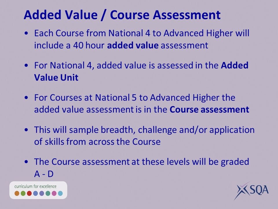 Added Value / Course Assessment Each Course from National 4 to Advanced Higher will include a 40 hour added value assessment For National 4, added value is assessed in the Added Value Unit For Courses at National 5 to Advanced Higher the added value assessment is in the Course assessment This will sample breadth, challenge and/or application of skills from across the Course The Course assessment at these levels will be graded A - D