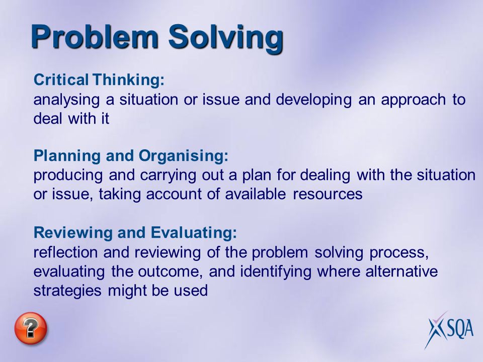 Problem Solving Critical Thinking: analysing a situation or issue and developing an approach to deal with it Planning and Organising: producing and carrying out a plan for dealing with the situation or issue, taking account of available resources Reviewing and Evaluating: reflection and reviewing of the problem solving process, evaluating the outcome, and identifying where alternative strategies might be used