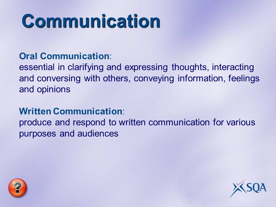 Communication Oral Communication: essential in clarifying and expressing thoughts, interacting and conversing with others, conveying information, feelings and opinions Written Communication: produce and respond to written communication for various purposes and audiences