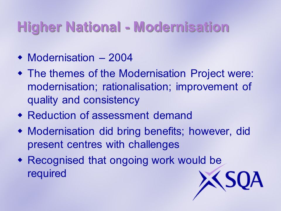 Higher National - Modernisation Modernisation – 2004 The themes of the Modernisation Project were: modernisation; rationalisation; improvement of quality and consistency Reduction of assessment demand Modernisation did bring benefits; however, did present centres with challenges Recognised that ongoing work would be required