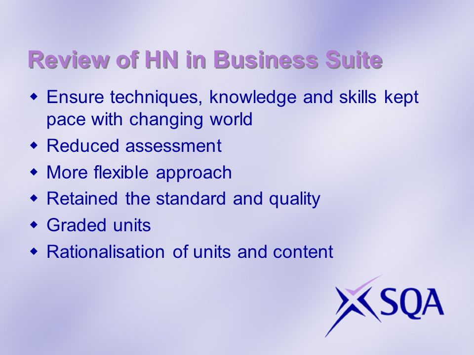 Review of HN in Business Suite Ensure techniques, knowledge and skills kept pace with changing world Reduced assessment More flexible approach Retained the standard and quality Graded units Rationalisation of units and content