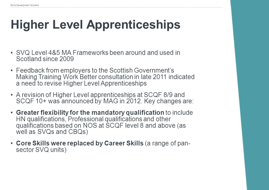 Skills Development Scotland Higher Level Apprenticeships SVQ Level 4&5 MA Frameworks been around and used in Scotland since 2009 Feedback from employers to the Scottish Governments Making Training Work Better consultation in late 2011 indicated a need to revise Higher Level Apprenticeships A revision of Higher Level apprenticeships at SCQF 8/9 and SCQF 10+ was announced by MAG in 2012.