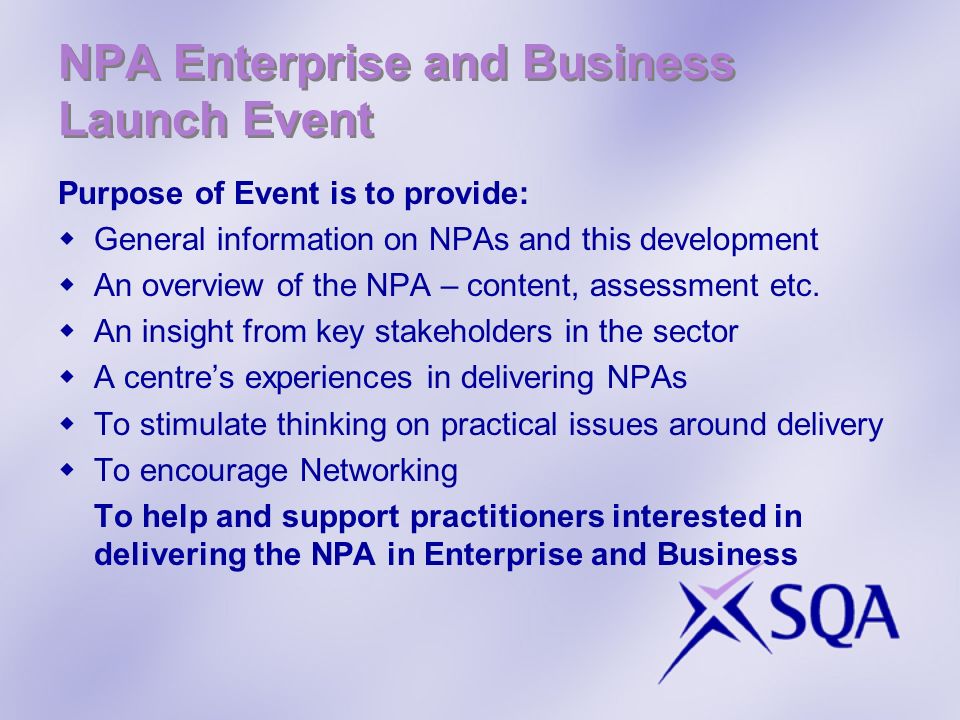 NPA Enterprise and Business Launch Event Purpose of Event is to provide: General information on NPAs and this development An overview of the NPA – content, assessment etc.
