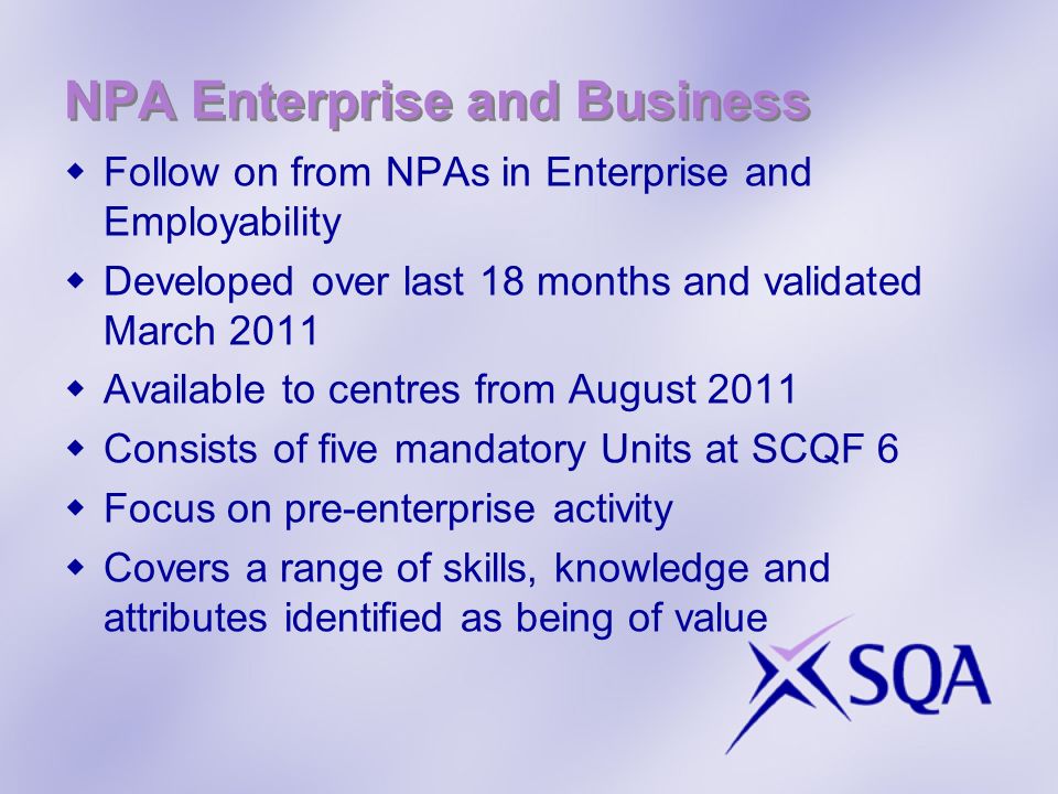 NPA Enterprise and Business Follow on from NPAs in Enterprise and Employability Developed over last 18 months and validated March 2011 Available to centres from August 2011 Consists of five mandatory Units at SCQF 6 Focus on pre-enterprise activity Covers a range of skills, knowledge and attributes identified as being of value