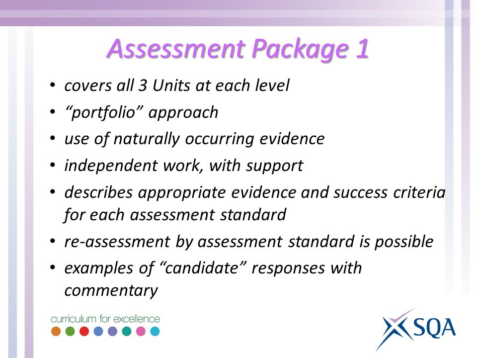 Assessment Package 1 covers all 3 Units at each level portfolio approach use of naturally occurring evidence independent work, with support describes appropriate evidence and success criteria for each assessment standard re-assessment by assessment standard is possible examples of candidate responses with commentary