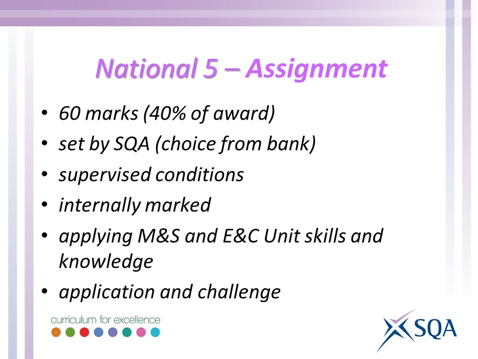 National 5 – National 5 – Assignment 60 marks (40% of award) set by SQA (choice from bank) supervised conditions internally marked applying M&S and E&C Unit skills and knowledge application and challenge