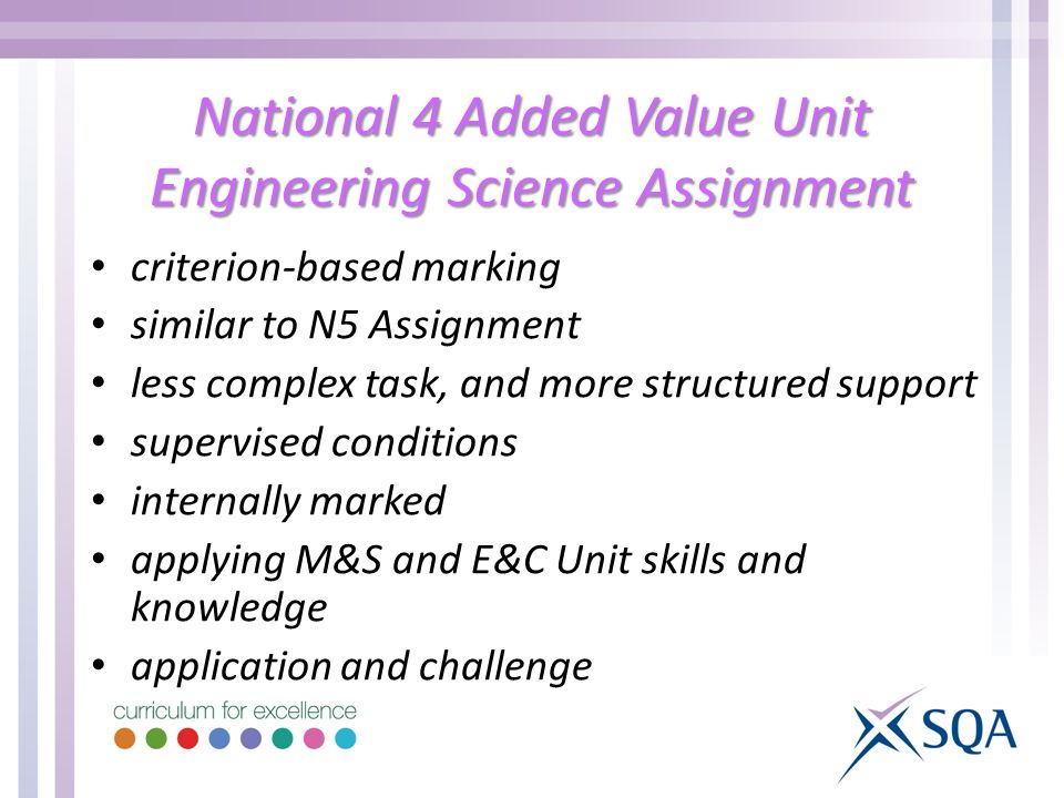 National 4 Added Value Unit Engineering Science Assignment criterion-based marking similar to N5 Assignment less complex task, and more structured support supervised conditions internally marked applying M&S and E&C Unit skills and knowledge application and challenge