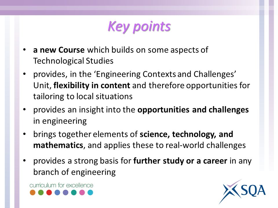 Key points a new Course which builds on some aspects of Technological Studies provides, in the Engineering Contexts and Challenges Unit, flexibility in content and therefore opportunities for tailoring to local situations provides an insight into the opportunities and challenges in engineering brings together elements of science, technology, and mathematics, and applies these to real-world challenges provides a strong basis for further study or a career in any branch of engineering