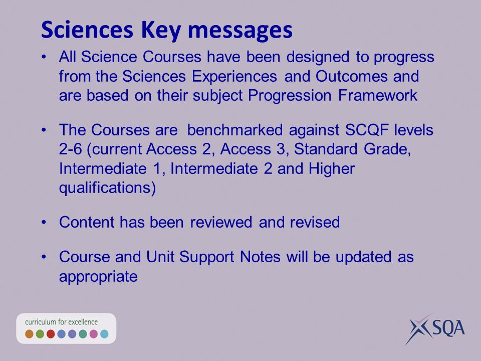 Sciences Key messages All Science Courses have been designed to progress from the Sciences Experiences and Outcomes and are based on their subject Progression Framework The Courses are benchmarked against SCQF levels 2-6 (current Access 2, Access 3, Standard Grade, Intermediate 1, Intermediate 2 and Higher qualifications) Content has been reviewed and revised Course and Unit Support Notes will be updated as appropriate Question paper and assignment incorporated into Course assessment for Psychology, Sociology and Philosophy Assignment/Project as Course Assessment for Care and Childcare and Development Courses Performance and Portfolio as Course assessment for PE