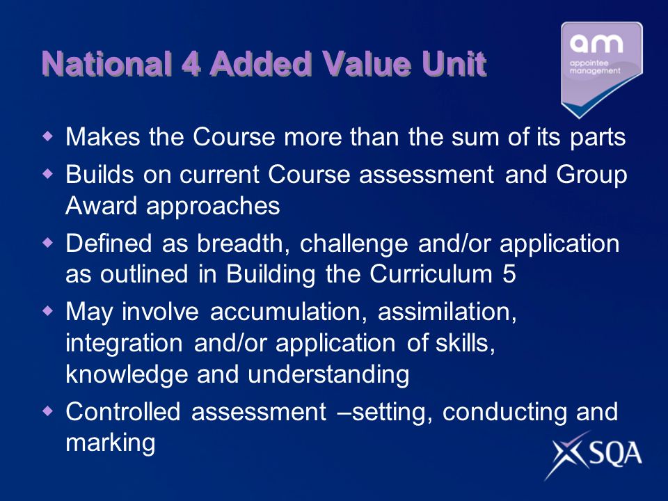National 4 Added Value Unit Makes the Course more than the sum of its parts Builds on current Course assessment and Group Award approaches Defined as breadth, challenge and/or application as outlined in Building the Curriculum 5 May involve accumulation, assimilation, integration and/or application of skills, knowledge and understanding Controlled assessment –setting, conducting and marking