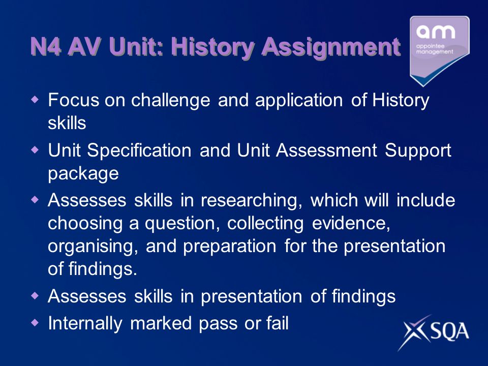 N4 AV Unit: History Assignment Focus on challenge and application of History skills Unit Specification and Unit Assessment Support package Assesses skills in researching, which will include choosing a question, collecting evidence, organising, and preparation for the presentation of findings.