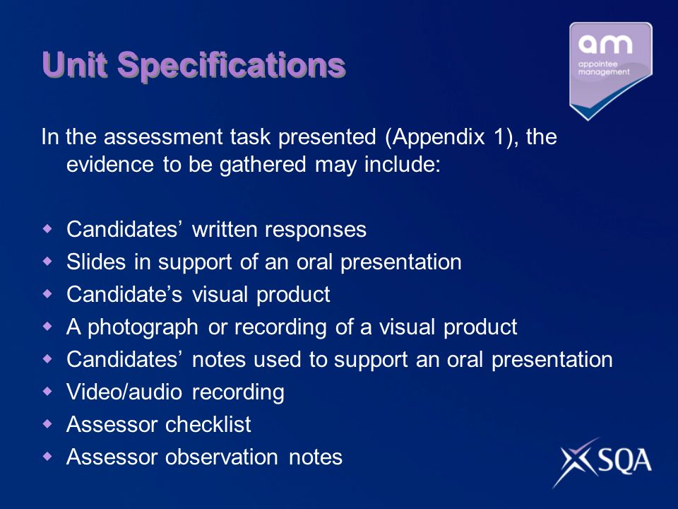 Unit Specifications In the assessment task presented (Appendix 1), the evidence to be gathered may include: Candidates written responses Slides in support of an oral presentation Candidates visual product A photograph or recording of a visual product Candidates notes used to support an oral presentation Video/audio recording Assessor checklist Assessor observation notes