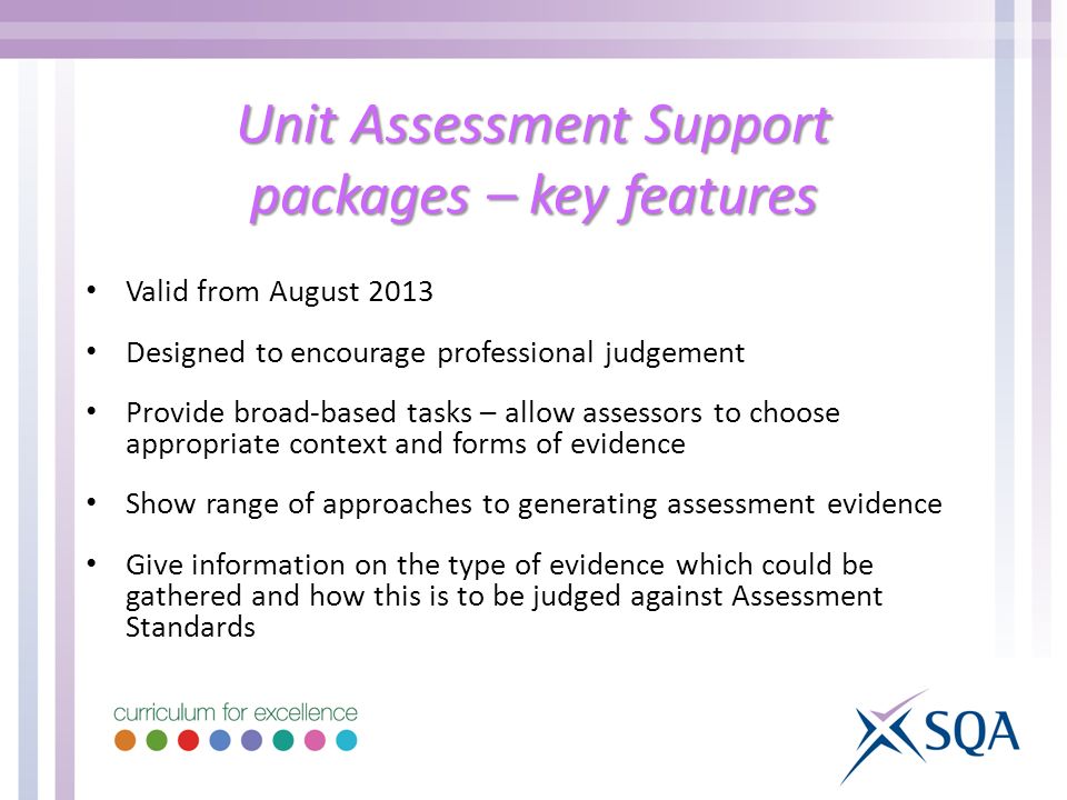 Unit Assessment Support packages – key features Valid from August 2013 Designed to encourage professional judgement Provide broad-based tasks – allow assessors to choose appropriate context and forms of evidence Show range of approaches to generating assessment evidence Give information on the type of evidence which could be gathered and how this is to be judged against Assessment Standards