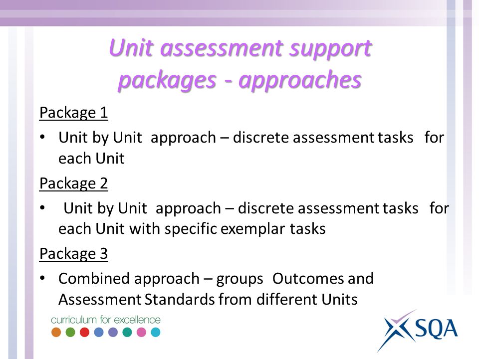Unit assessment support packages - approaches Package 1 Unit by Unit approach – discrete assessment tasks for each Unit Package 2 Unit by Unit approach – discrete assessment tasks for each Unit with specific exemplar tasks Package 3 Combined approach – groups Outcomes and Assessment Standards from different Units