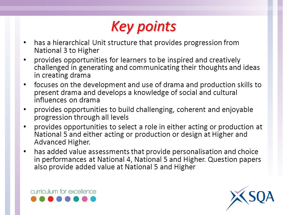 has a hierarchical Unit structure that provides progression from National 3 to Higher provides opportunities for learners to be inspired and creatively challenged in generating and communicating their thoughts and ideas in creating drama focuses on the development and use of drama and production skills to present drama and develops a knowledge of social and cultural influences on drama provides opportunities to build challenging, coherent and enjoyable progression through all levels provides opportunities to select a role in either acting or production at National 5 and either acting or production or design at Higher and Advanced Higher.