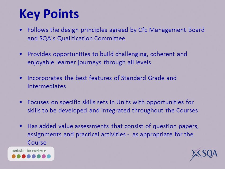 Key Points Follows the design principles agreed by CfE Management Board and SQAs Qualification Committee Provides opportunities to build challenging, coherent and enjoyable learner journeys through all levels Incorporates the best features of Standard Grade and Intermediates Focuses on specific skills sets in Units with opportunities for skills to be developed and integrated throughout the Courses Has added value assessments that consist of question papers, assignments and practical activities - as appropriate for the Course