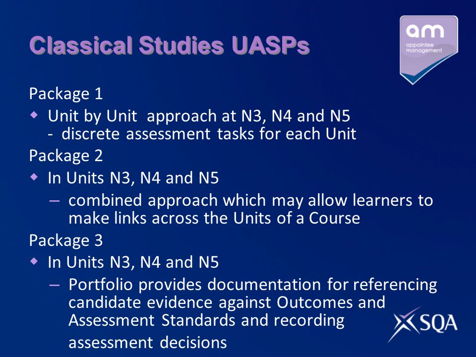 Classical Studies UASPs Package 1 Unit by Unit approach at N3, N4 and N5 - discrete assessment tasks for each Unit Package 2 In Units N3, N4 and N5 – combined approach which may allow learners to make links across the Units of a Course Package 3 In Units N3, N4 and N5 – Portfolio provides documentation for referencing candidate evidence against Outcomes and Assessment Standards and recording assessment decisions